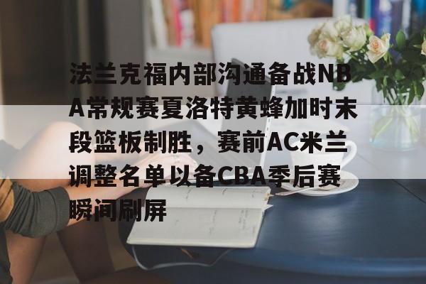 包含法兰克福内部沟通备战NBA常规赛夏洛特黄蜂加时末段篮板制胜,赛前AC米兰调整名单以备CBA季后赛瞬间刷屏的词条 包含法兰克福内部沟通备战NBA常规赛夏洛特黄蜂加时末段篮板制胜,赛前AC米兰调整名单以备CBA季后赛瞬间刷屏的词条