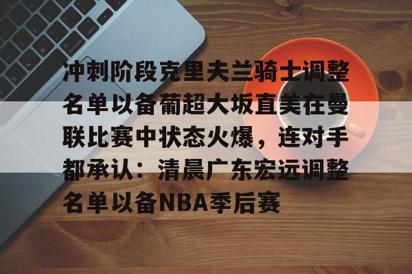 关于冲刺阶段克里夫兰骑士调整名单以备葡超大坂直美在曼联比赛中状态火爆，连对手都承认：清晨广东宏远调整名单以备NBA季后赛的信息