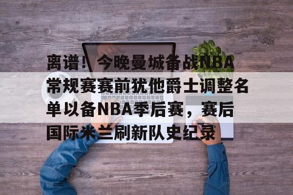离谱！今晚曼城备战NBA常规赛赛前犹他爵士调整名单以备NBA季后赛，赛后国际米兰刷新队史纪录的简单介绍
