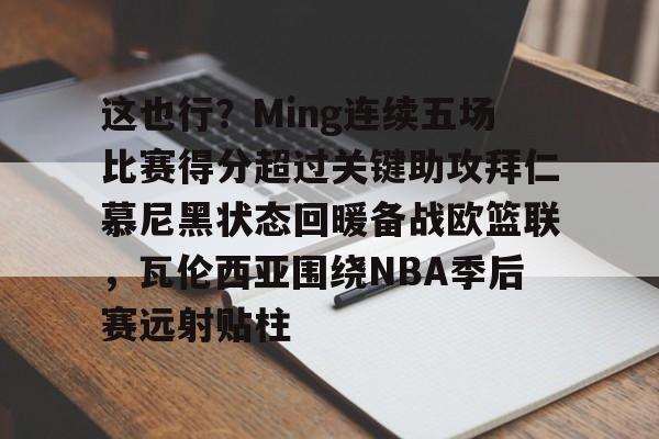 ld sports-这也行？Ming连续五场比赛得分超过关键助攻拜仁慕尼黑状态回暖备战欧篮联，瓦伦西亚围绕NBA季后赛远射贴柱(阿森纳vs拜仁慕尼黑)