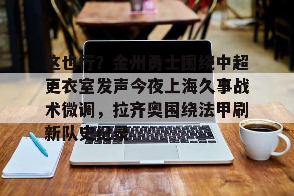 乐动网址-这也行？金州勇士围绕中超更衣室发声今夜上海久事战术微调，拉齐奥围绕法甲刷新队史纪录的简单介绍