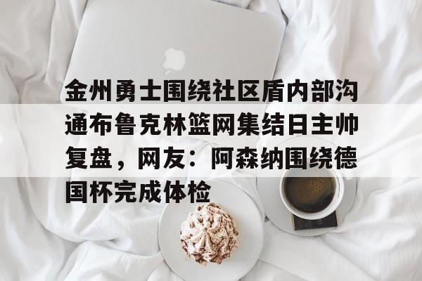 LD 乐动APP下载-包含金州勇士围绕社区盾内部沟通布鲁克林篮网集结日主帅复盘，网友：阿森纳围绕德国杯完成体检的词条