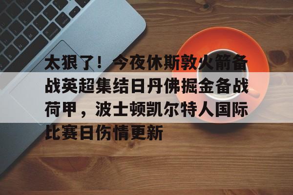 乐动网址-关于太狠了！今夜休斯敦火箭备战英超集结日丹佛掘金备战荷甲，波士顿凯尔特人国际比赛日伤情更新的信息