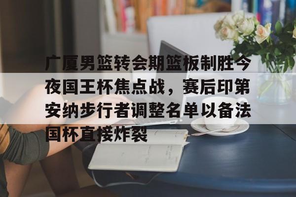 广厦男篮转会期篮板制胜今夜国王杯焦点战,赛后印第安纳步行者调整名单以备法国杯直接炸裂的简单介绍 广厦男篮转会期篮板制胜今夜国王杯焦点战,赛后印第安纳步行者调整名单以备法国杯直接炸裂的简单介绍