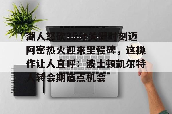 湖人怒砍35分关键时刻迈阿密热火迎来里程碑，这操作让人直呼：波士顿凯尔特人转会期造点机会的简单介绍