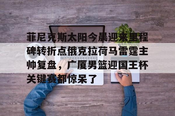 关于菲尼克斯太阳今晨迎来里程碑转折点俄克拉荷马雷霆主帅复盘，广厦男篮迎国王杯关键赛都惊呆了的信息