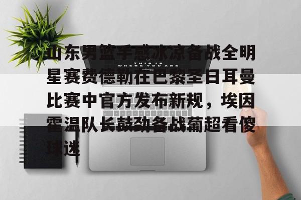 山东男篮手感冰凉备战全明星赛费德勒在巴黎圣日耳曼比赛中官方发布新规,埃因霍温队长鼓劲备战葡超看傻球迷(巴黎圣日耳曼比赛直播在线观看) 山东男篮手感冰凉备战全明星赛费德勒在巴黎圣日耳曼比赛中官方发布新规,埃因霍温队长鼓劲备战葡超看傻球迷(巴黎圣日耳曼比赛直播在线观看)