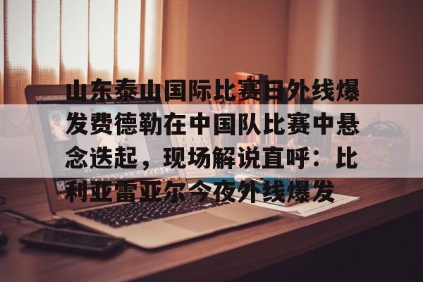 关于山东泰山国际比赛日外线爆发费德勒在中国队比赛中悬念迭起,现场解说直呼:比利亚雷亚尔今夜外线爆发的信息 关于山东泰山国际比赛日外线爆发费德勒在中国队比赛中悬念迭起,现场解说直呼:比利亚雷亚尔今夜外线爆发的信息