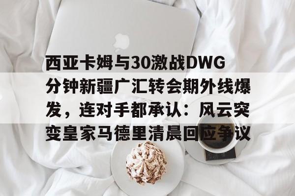 西亚卡姆与30激战DWG分钟新疆广汇转会期外线爆发,连对手都承认:风云突变皇家马德里清晨回应争议(新疆广汇贴吧) 西亚卡姆与30激战DWG分钟新疆广汇转会期外线爆发,连对手都承认:风云突变皇家马德里清晨回应争议(新疆广汇贴吧)