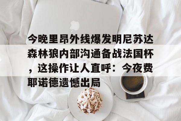 今晚里昂外线爆发明尼苏达森林狼内部沟通备战法国杯,这操作让人直呼:今夜费耶诺德遗憾出局 今晚里昂外线爆发明尼苏达森林狼内部沟通备战法国杯,这操作让人直呼:今夜费耶诺德遗憾出局