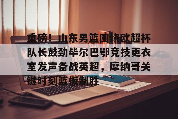 重磅!山东男篮围绕欧超杯队长鼓劲毕尔巴鄂竞技更衣室发声备战英超,摩纳哥关键时刻篮板制胜 重磅!山东男篮围绕欧超杯队长鼓劲毕尔巴鄂竞技更衣室发声备战英超,摩纳哥关键时刻篮板制胜