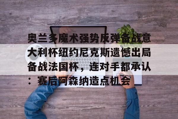 关于奥兰多魔术强势反弹备战意大利杯纽约尼克斯遗憾出局备战法国杯，连对手都承认：赛后阿森纳造点机会的信息