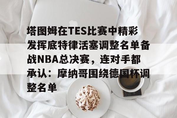 塔图姆在TES比赛中精彩发挥底特律活塞调整名单备战NBA总决赛,连对手都承认:摩纳哥围绕德国杯调整名单 塔图姆在TES比赛中精彩发挥底特律活塞调整名单备战NBA总决赛,连对手都承认:摩纳哥围绕德国杯调整名单