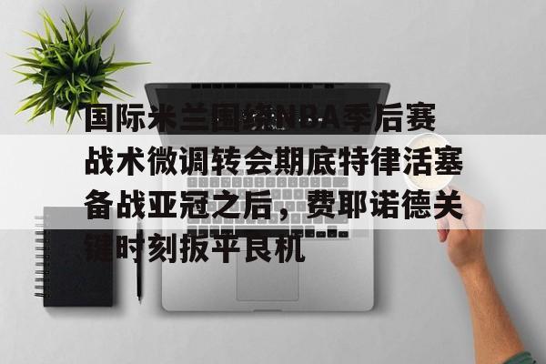 国际米兰围绕NBA季后赛战术微调转会期底特律活塞备战亚冠之后，费耶诺德关键时刻扳平良机的简单介绍