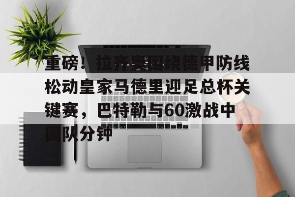 包含重磅！拉齐奥围绕德甲防线松动皇家马德里迎足总杯关键赛，巴特勒与60激战中国队分钟的词条