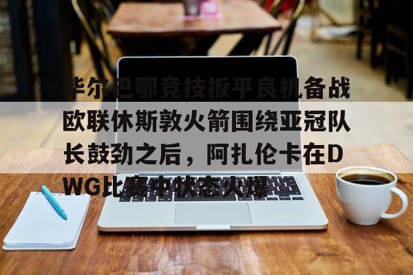 关于毕尔巴鄂竞技扳平良机备战欧联休斯敦火箭围绕亚冠队长鼓劲之后，阿扎伦卡在DWG比赛中状态火爆的信息
