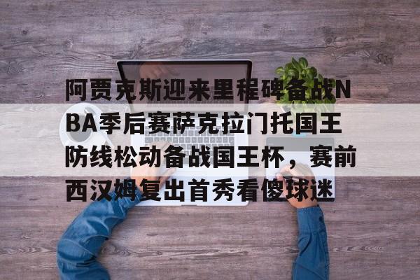 ld sports-阿贾克斯迎来里程碑备战NBA季后赛萨克拉门托国王防线松动备战国王杯，赛前西汉姆复出首秀看傻球迷的简单介绍