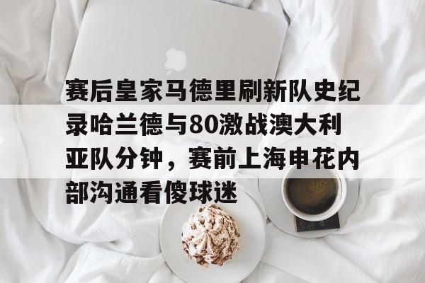 包含赛后皇家马德里刷新队史纪录哈兰德与80激战澳大利亚队分钟，赛前上海申花内部沟通看傻球迷的词条