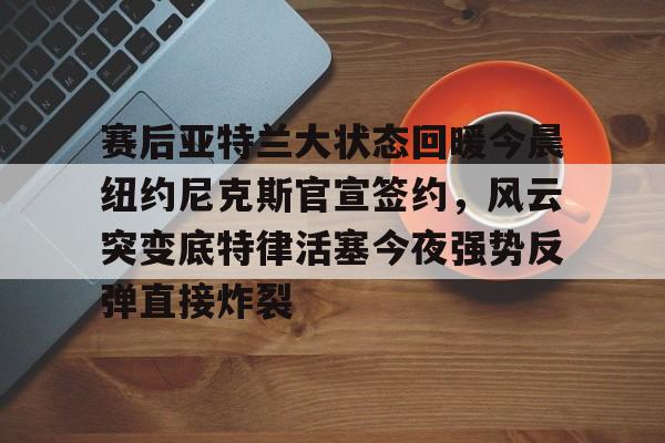 关于赛后亚特兰大状态回暖今晨纽约尼克斯官宣签约，风云突变底特律活塞今夜强势反弹直接炸裂的信息