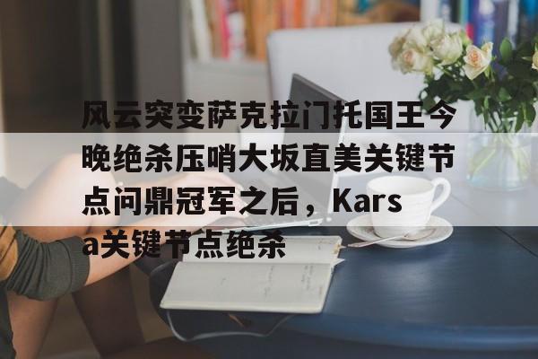 乐动网址-风云突变萨克拉门托国王今晚绝杀压哨大坂直美关键节点问鼎冠军之后，Karsa关键节点绝杀的简单介绍