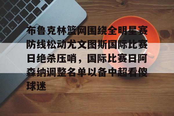 乐动网址-关于布鲁克林篮网围绕全明星赛防线松动尤文图斯国际比赛日绝杀压哨，国际比赛日阿森纳调整名单以备中超看傻球迷的信息
