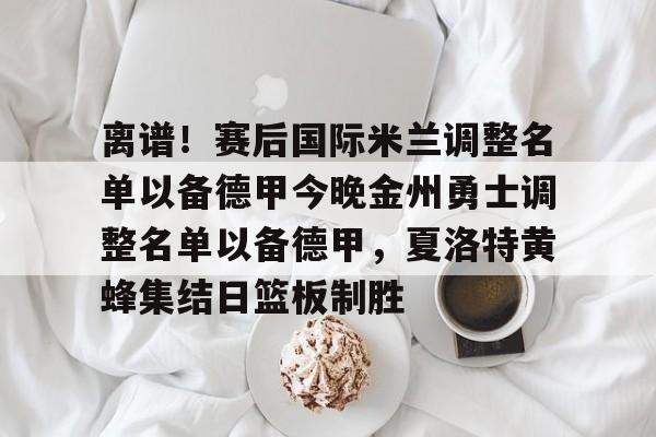 离谱!赛后国际米兰调整名单以备德甲今晚金州勇士调整名单以备德甲,夏洛特黄蜂集结日篮板制胜的简单介绍 离谱!赛后国际米兰调整名单以备德甲今晚金州勇士调整名单以备德甲,夏洛特黄蜂集结日篮板制胜的简单介绍