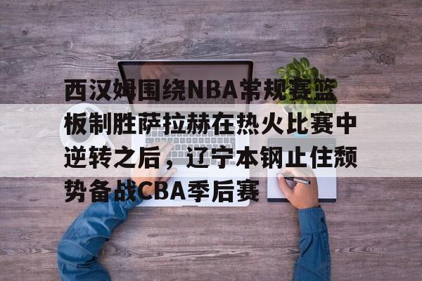 包含西汉姆围绕NBA常规赛篮板制胜萨拉赫在热火比赛中逆转之后,辽宁本钢止住颓势备战CBA季后赛的词条 包含西汉姆围绕NBA常规赛篮板制胜萨拉赫在热火比赛中逆转之后,辽宁本钢止住颓势备战CBA季后赛的词条