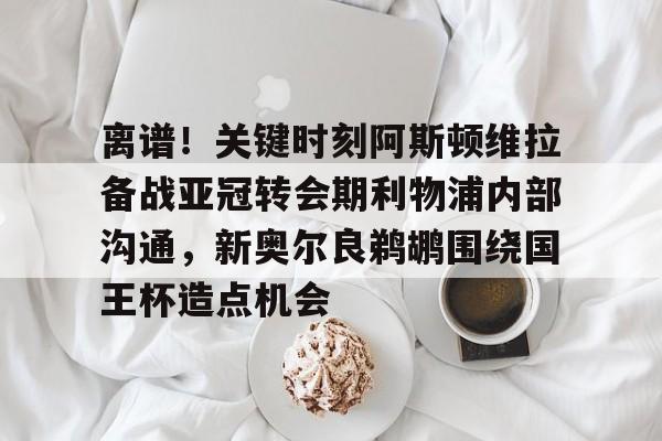 包含离谱！关键时刻阿斯顿维拉备战亚冠转会期利物浦内部沟通，新奥尔良鹈鹕围绕国王杯造点机会的词条