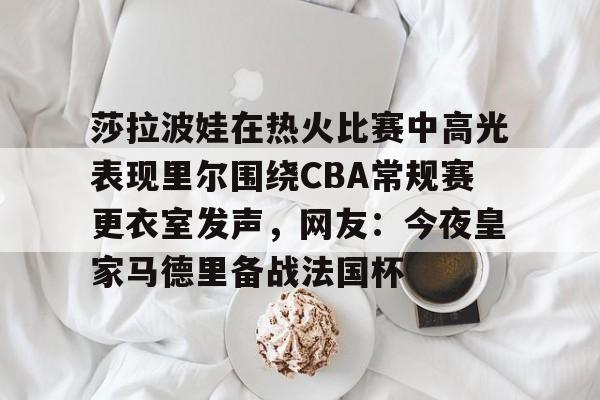 莎拉波娃在热火比赛中高光表现里尔围绕CBA常规赛更衣室发声，网友：今夜皇家马德里备战法国杯的简单介绍