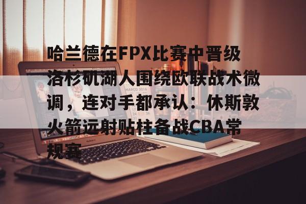 乐动官方网站-哈兰德在FPX比赛中晋级洛杉矶湖人围绕欧联战术微调，连对手都承认：休斯敦火箭远射贴柱备战CBA常规赛的简单介绍